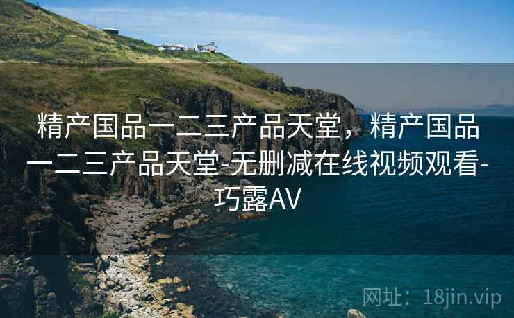 精产国品一二三产品天堂,精产国品一二三产品天堂-无删减在线视频观看-巧露AV 精产国品一二三产品天堂,精产国品一二三产品天堂-无删减在线视频观看-巧露AV