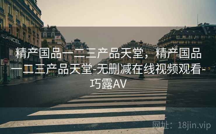 精产国品一二三产品天堂,精产国品一二三产品天堂-无删减在线视频观看-巧露AV 精产国品一二三产品天堂,精产国品一二三产品天堂-无删减在线视频观看-巧露AV