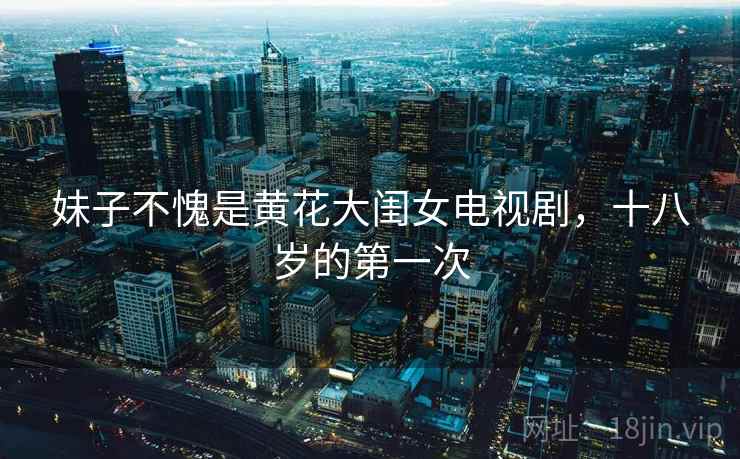 妹子不愧是黄花大闺女电视剧,十八岁的第一次 妹子不愧是黄花大闺女电视剧,十八岁的第一次