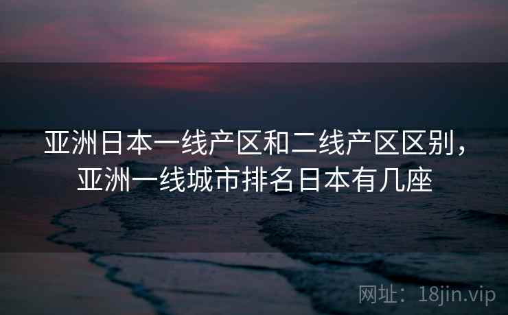 亚洲日本一线产区和二线产区区别，亚洲一线城市排名日本有几座