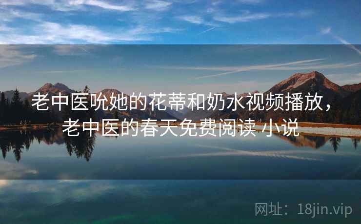 老中医吮她的花蒂和奶水视频播放，老中医的春天免费阅读 小说