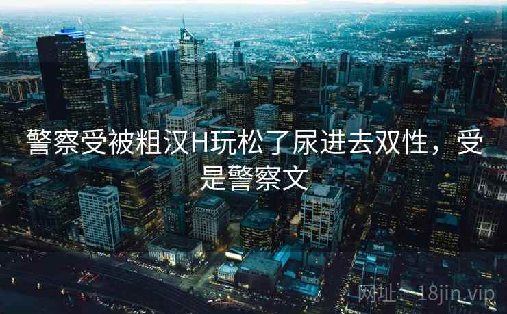 警察受被粗汉H玩松了尿进去双性，受是警察文