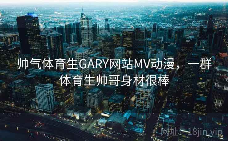 帅气体育生GARY网站MV动漫，一群体育生帅哥身材很棒