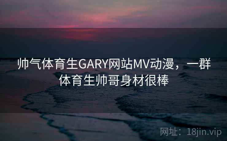 帅气体育生GARY网站MV动漫，一群体育生帅哥身材很棒
