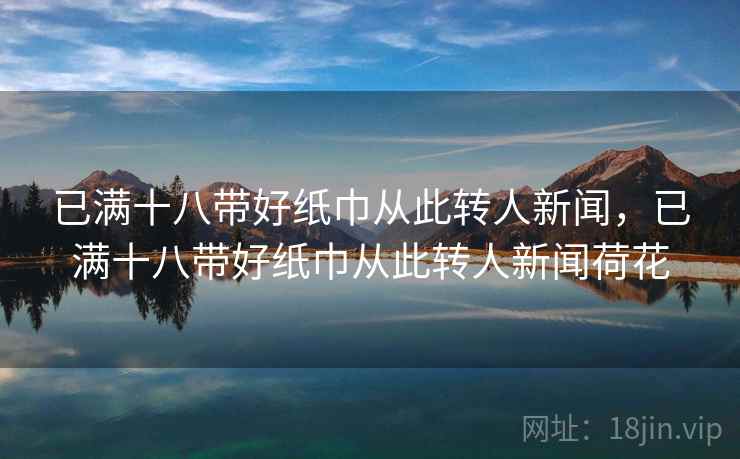 已满十八带好纸巾从此转人新闻，已满十八带好纸巾从此转人新闻荷花