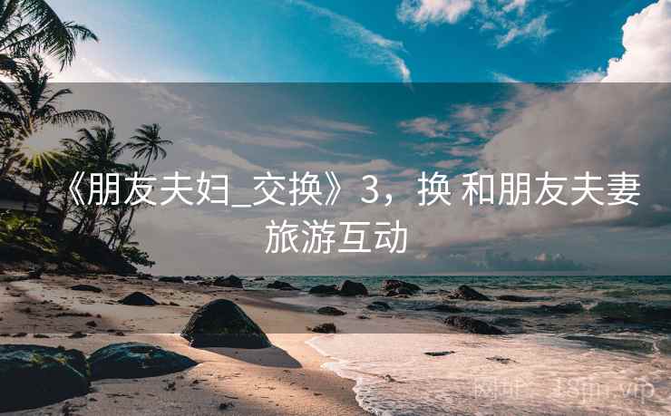 《朋友夫妇_交换》3，换 和朋友夫妻旅游互动
