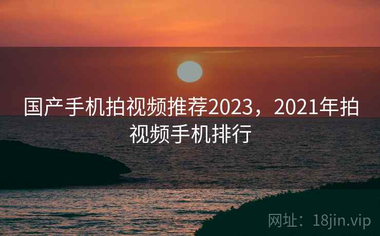 国产手机拍视频推荐2023，2021年拍视频手机排行