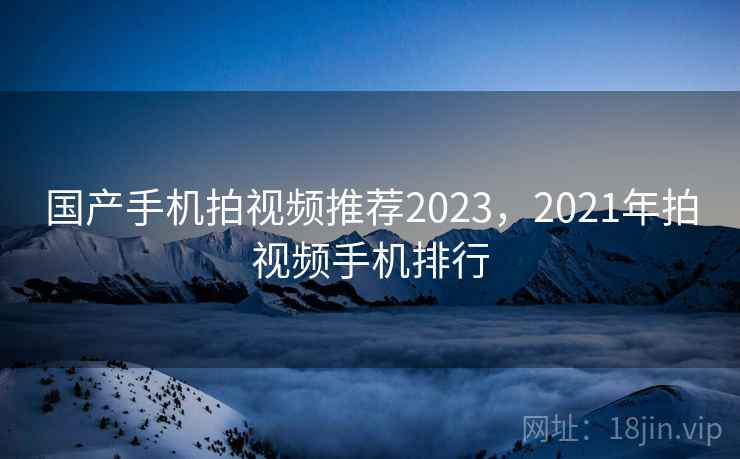 国产手机拍视频推荐2023,2021年拍视频手机排行 国产手机拍视频推荐2023,2021年拍视频手机排行