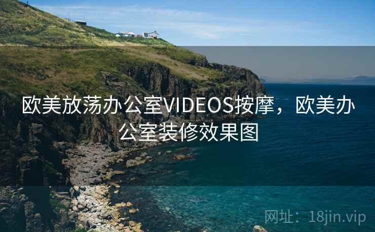 欧美放荡办公室VIDEOS按摩,欧美办公室装修效果图 欧美放荡办公室VIDEOS按摩,欧美办公室装修效果图