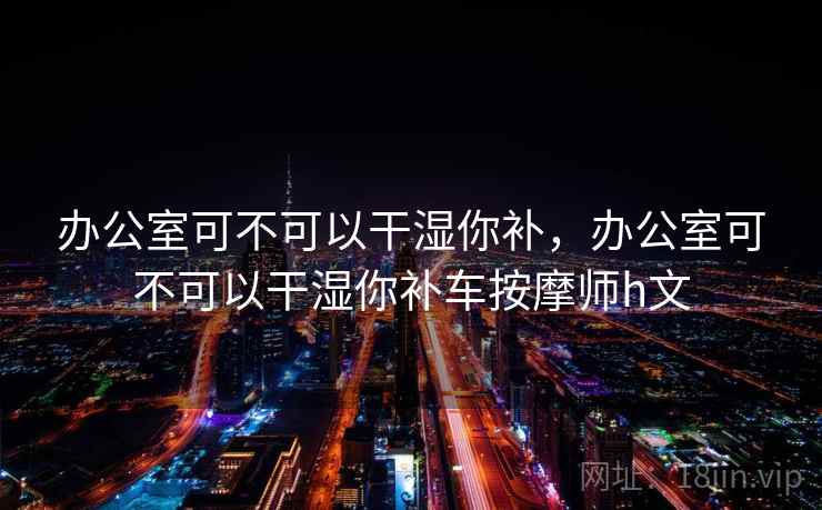办公室可不可以干湿你补，办公室可不可以干湿你补车按摩师h文