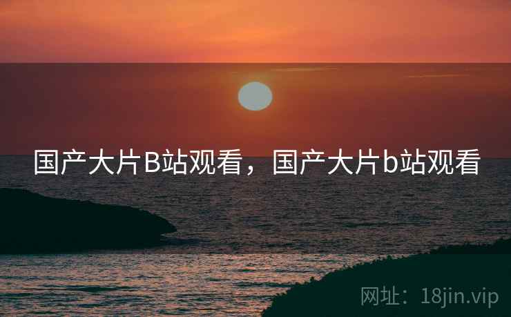 国产大片B站观看,国产大片b站观看 国产大片B站观看,国产大片b站观看