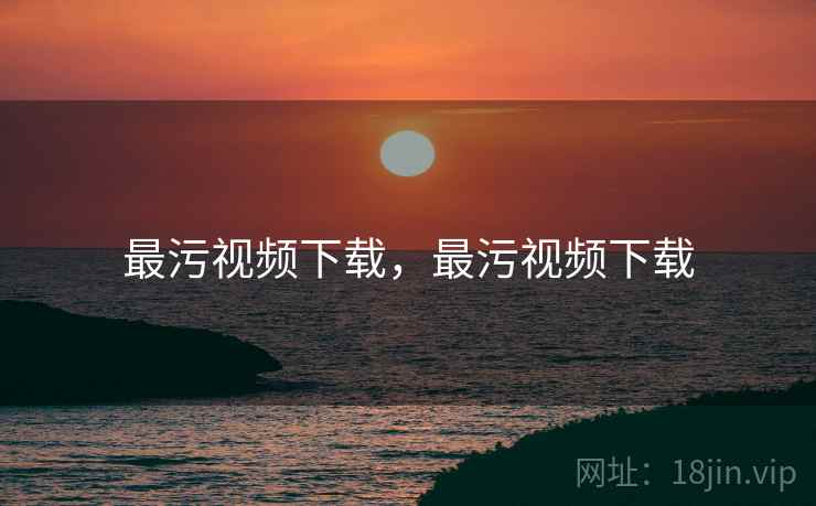 最污视频下载,最污视频下载 最污视频下载,最污视频下载