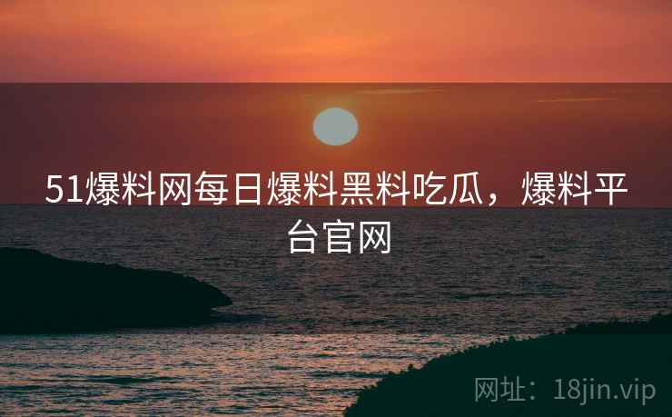 51爆料网每日爆料黑料吃瓜，爆料平台官网