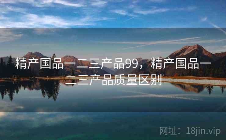 精产国品一二三产品99，精产国品一二三产品质量区别