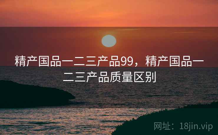 精产国品一二三产品99,精产国品一二三产品质量区别 精产国品一二三产品99,精产国品一二三产品质量区别