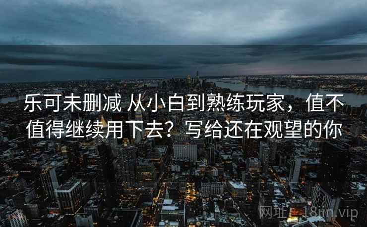 乐可未删减 从小白到熟练玩家，值不值得继续用下去？写给还在观望的你