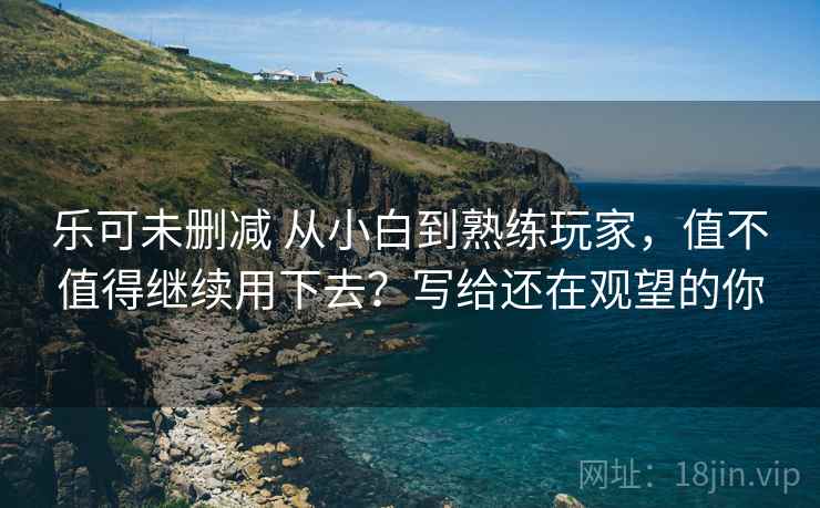 乐可未删减 从小白到熟练玩家，值不值得继续用下去？写给还在观望的你