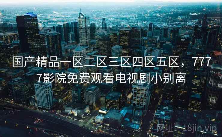 国产精品一区二区三区四区五区,7777影院免费观看电视剧小别离 国产精品一区二区三区四区五区,7777影院免费观看电视剧小别离