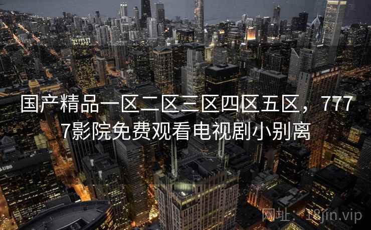 国产精品一区二区三区四区五区,7777影院免费观看电视剧小别离 国产精品一区二区三区四区五区,7777影院免费观看电视剧小别离