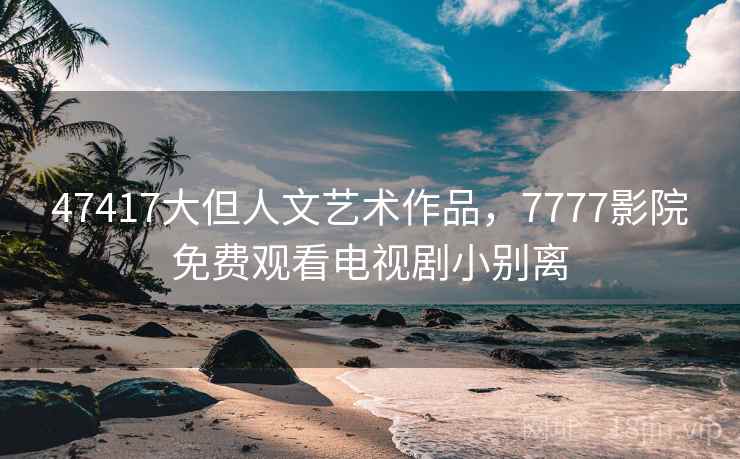 47417大但人文艺术作品,7777影院免费观看电视剧小别离 47417大但人文艺术作品,7777影院免费观看电视剧小别离