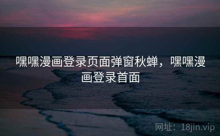 嘿嘿漫画登录页面弹窗秋蝉，嘿嘿漫画登录首面