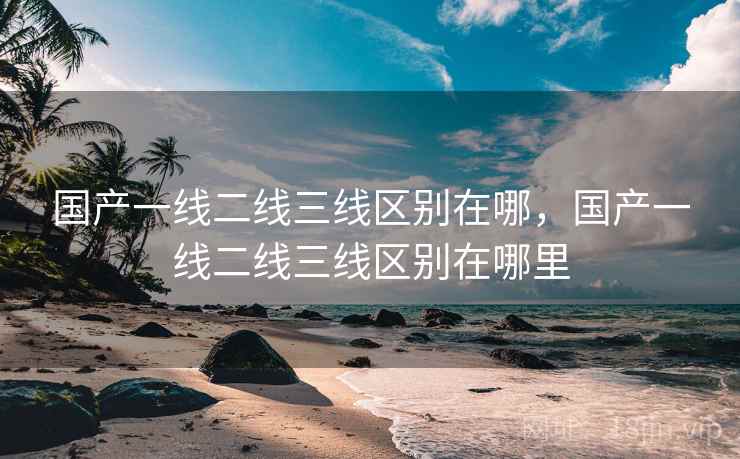 国产一线二线三线区别在哪,国产一线二线三线区别在哪里 国产一线二线三线区别在哪,国产一线二线三线区别在哪里