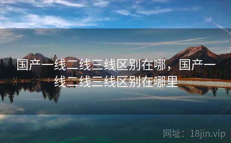 国产一线二线三线区别在哪,国产一线二线三线区别在哪里 国产一线二线三线区别在哪,国产一线二线三线区别在哪里