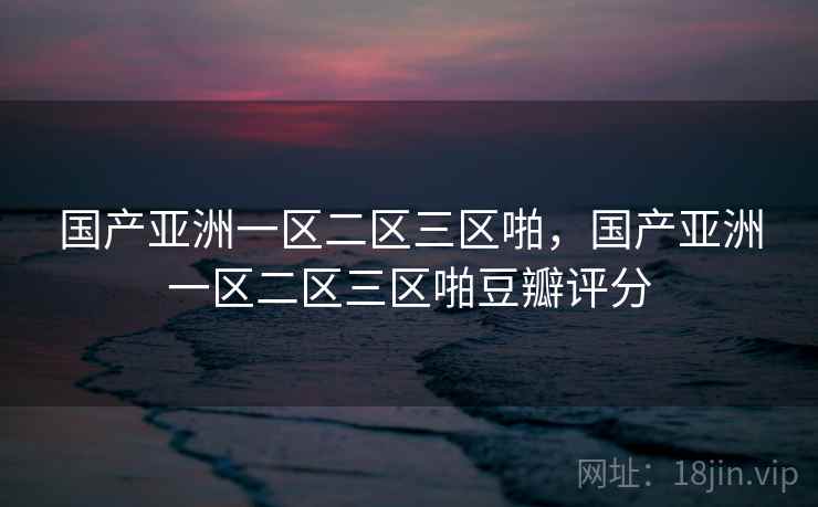国产亚洲一区二区三区啪，国产亚洲一区二区三区啪豆瓣评分