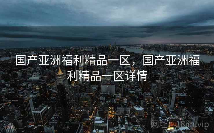 国产亚洲福利精品一区，国产亚洲福利精品一区详情