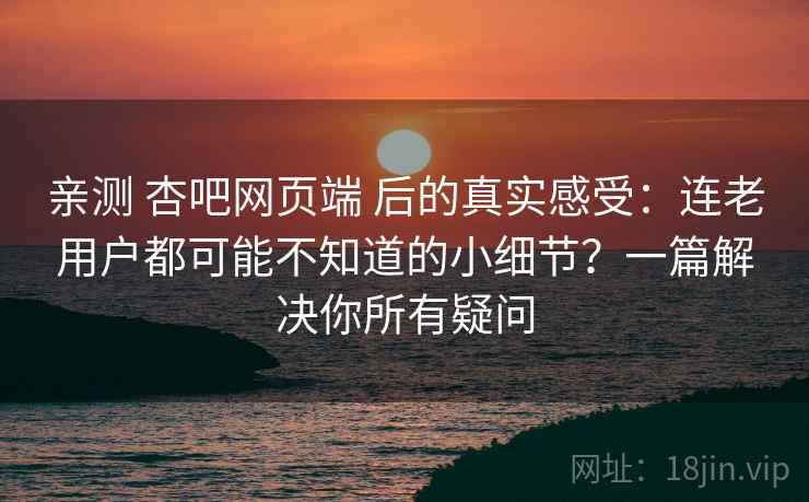 亲测 杏吧网页端 后的真实感受：连老用户都可能不知道的小细节？一篇解决你所有疑问