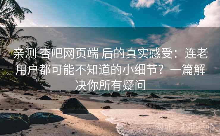亲测 杏吧网页端 后的真实感受：连老用户都可能不知道的小细节？一篇解决你所有疑问